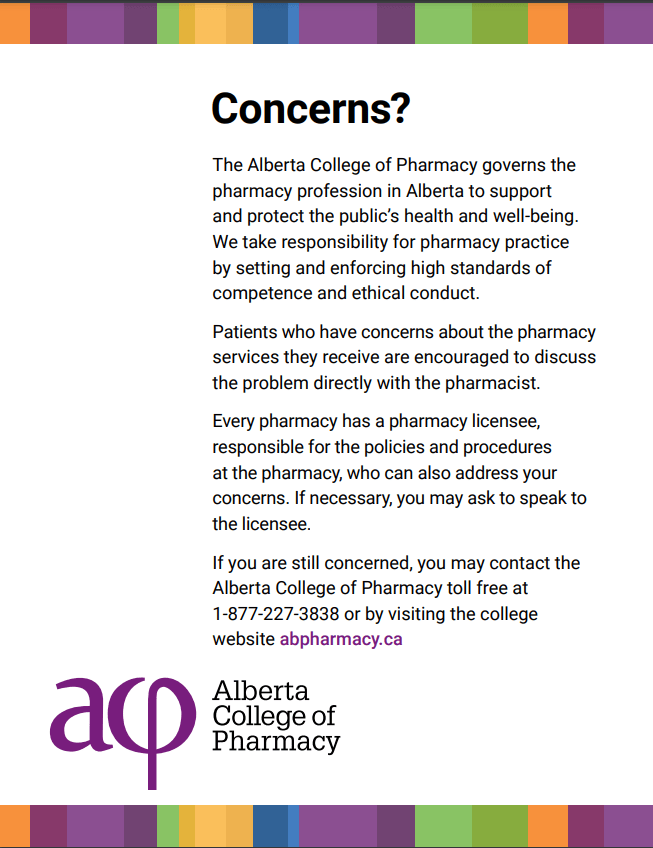 Concerns?The Alberta College of Pharmacy governs the pharmacy profession in Alberta to support and protect the public’s health and well-being.
We take responsibility for pharmacy practice by setting and enforcing high standards of competence and ethical conduct.
Patients who have concerns about the pharmacy services they receive are encouraged to discuss the problem directly with the pharmacist.Every pharmacy has a pharmacy licensee, responsible for the policies and procedures at the pharmacy, who can also address your concerns. If necessary, you may ask to speak to the licensee.
If you are still concerned, you may contact the Alberta College of Pharmacy toll free at 1-877-227-3838 or by visiting the college website abpharmacy.ca